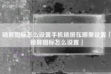 锁屏图标怎么设置手机锁屏在哪里设置「锁屏图标怎么设置」