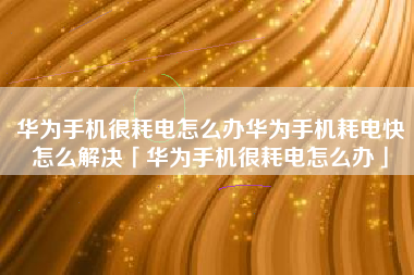 华为手机很耗电怎么办华为手机耗电快怎么解决「华为手机很耗电怎么办」