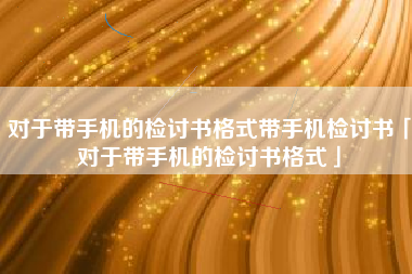 对于带手机的检讨书格式带手机检讨书「对于带手机的检讨书格式」